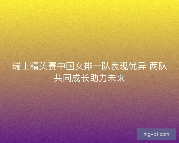 瑞士精英赛中国女排一队表现优异 两队共同成长助力未来 瑞士精英赛中国女排一队表现优异 两队共同成长助力未来
