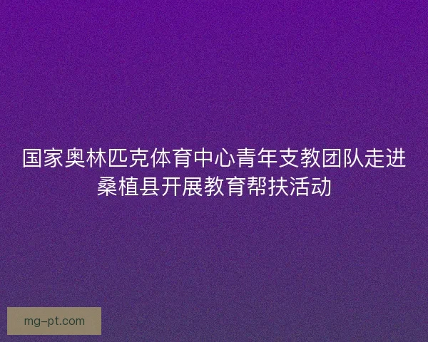 国家奥林匹克体育中心青年支教团队走进桑植县开展教育帮扶活动 国家奥林匹克体育中心青年支教团队走进桑植县开展教育帮扶活动