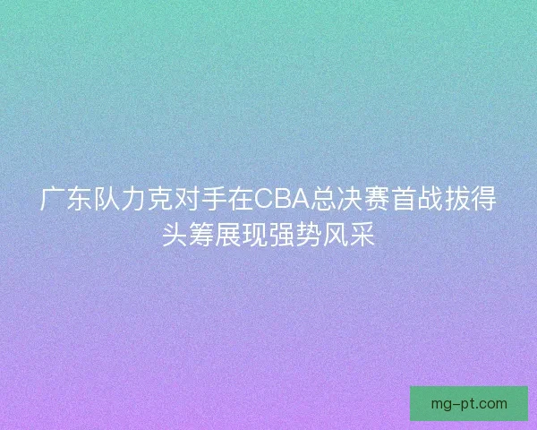 广东队力克对手在CBA总决赛首战拔得头筹展现强势风采