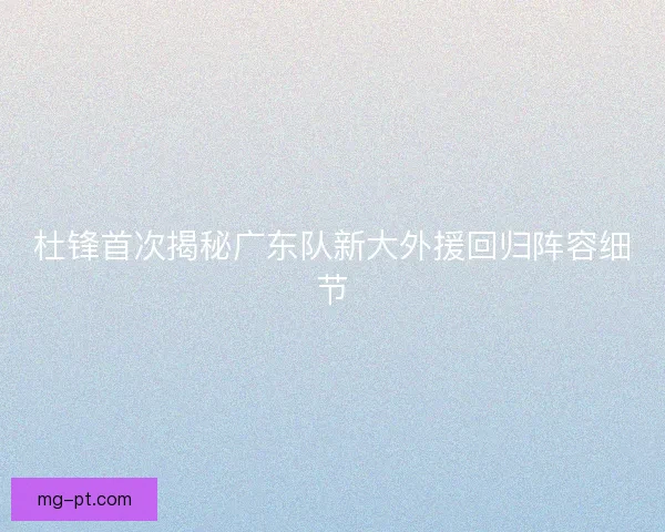 杜锋首次揭秘广东队新大外援回归阵容细节