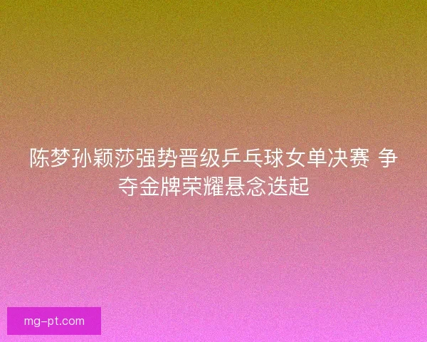 陈梦孙颖莎强势晋级乒乓球女单决赛 争夺金牌荣耀悬念迭起