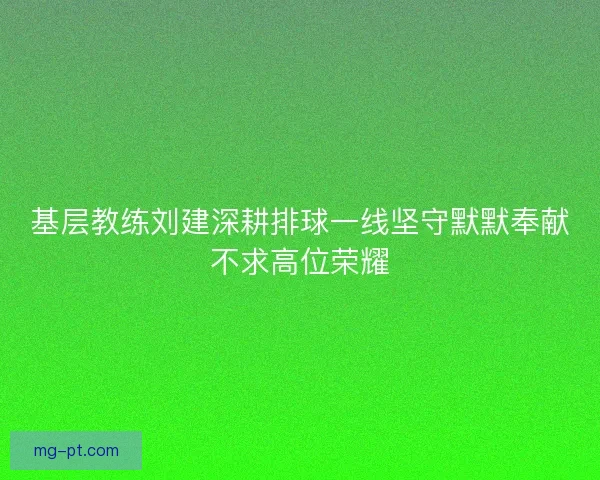 基层教练刘建深耕排球一线坚守默默奉献不求高位荣耀