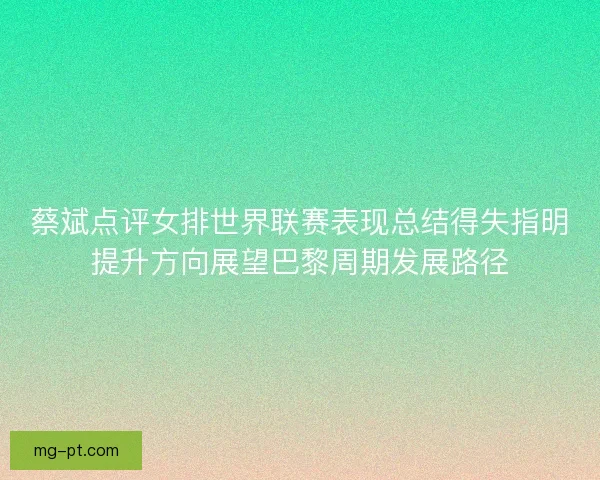 蔡斌点评女排世界联赛表现总结得失指明提升方向展望巴黎周期发展路径