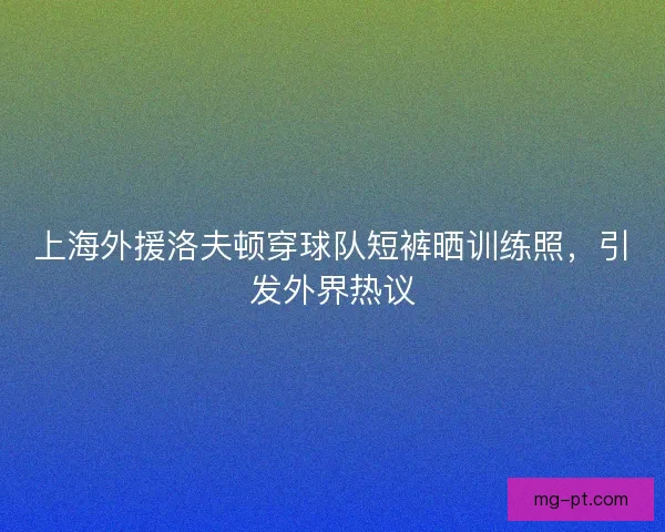 上海外援洛夫顿穿球队短裤晒训练照，引发外界热议