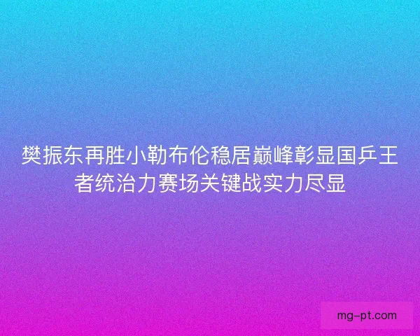 樊振东再胜小勒布伦稳居巅峰彰显国乒王者统治力赛场关键战实力尽显