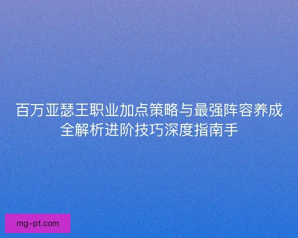 百万亚瑟王职业加点策略与最强阵容养成全解析进阶技巧深度指南手