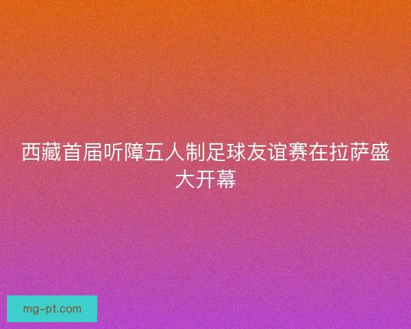 西藏首届听障五人制足球友谊赛在拉萨盛大开幕 西藏首届听障五人制足球友谊赛在拉萨盛大开幕