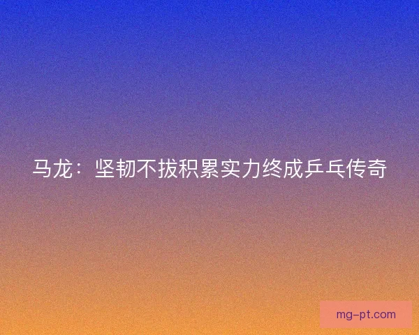 马龙：坚韧不拔积累实力终成乒乓传奇