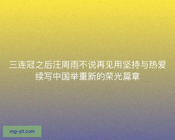 三连冠之后汪周雨不说再见用坚持与热爱续写中国举重新的荣光篇章