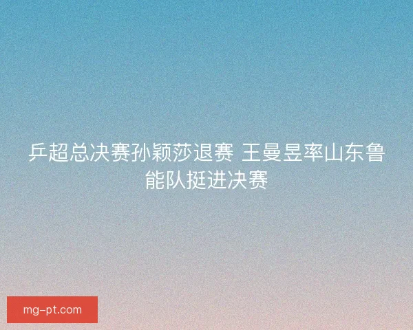 乒超总决赛孙颖莎退赛 王曼昱率山东鲁能队挺进决赛