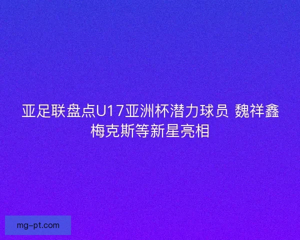亚足联盘点U17亚洲杯潜力球员 魏祥鑫梅克斯等新星亮相