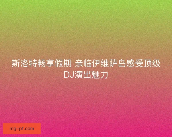 斯洛特畅享假期 亲临伊维萨岛感受顶级DJ演出魅力