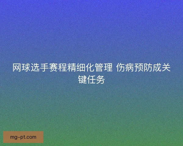 网球选手赛程精细化管理 伤病预防成关键任务 网球选手赛程精细化管理 伤病预防成关键任务