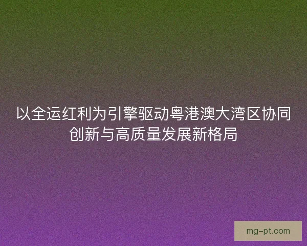 以全运红利为引擎驱动粤港澳大湾区协同创新与高质量发展新格局