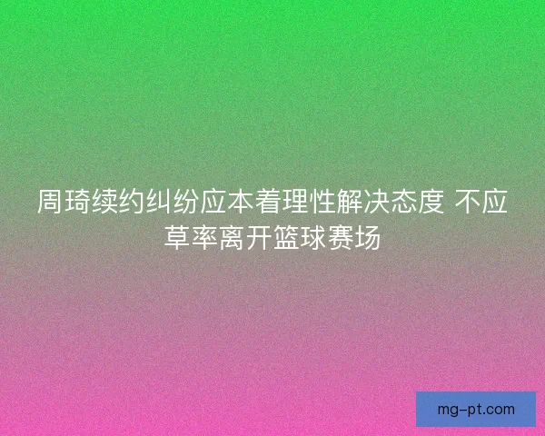 周琦续约纠纷应本着理性解决态度 不应草率离开篮球赛场