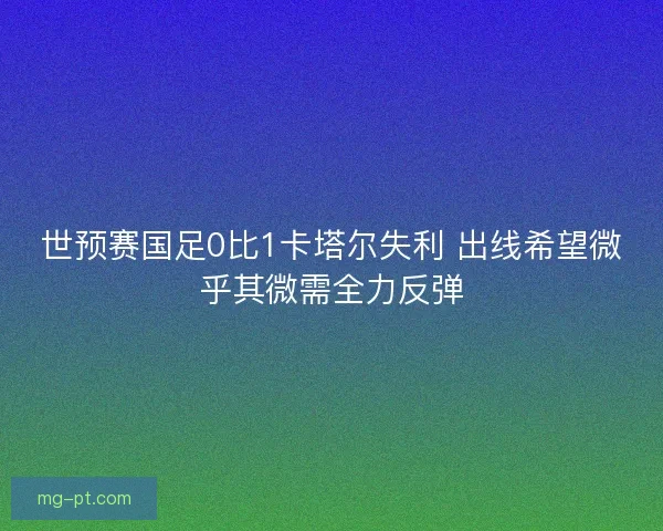 世预赛国足0比1卡塔尔失利 出线希望微乎其微需全力反弹
