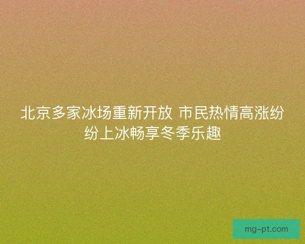 北京多家冰场重新开放 市民热情高涨纷纷上冰畅享冬季乐趣
