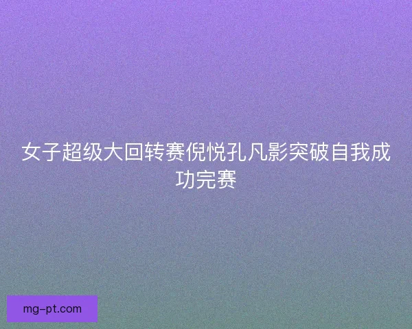 女子超级大回转赛倪悦孔凡影突破自我成功完赛